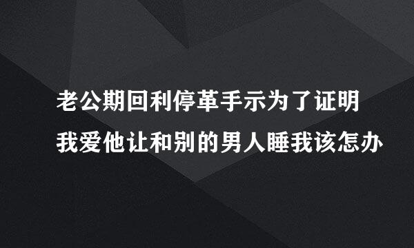 老公期回利停革手示为了证明我爱他让和别的男人睡我该怎办