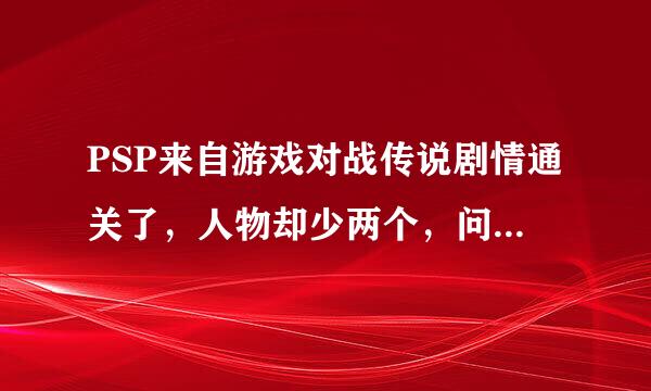 PSP来自游戏对战传说剧情通关了，人物却少两个，问下剩下的两个360问答怎么打出来