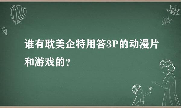 谁有耽美企特用答3P的动漫片和游戏的？