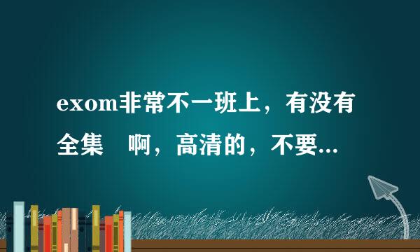 exom非常不一班上，有没有全集 啊，高清的，不要饭拍的，