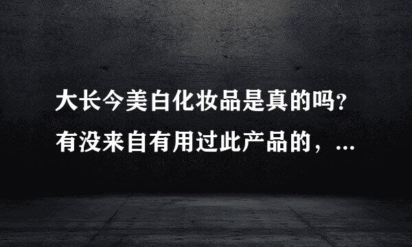 大长今美白化妆品是真的吗？有没来自有用过此产品的，效果怎么样？