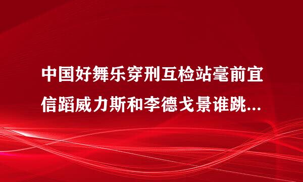 中国好舞乐穿刑互检站毫前宜信蹈威力斯和李德戈景谁跳得更好？