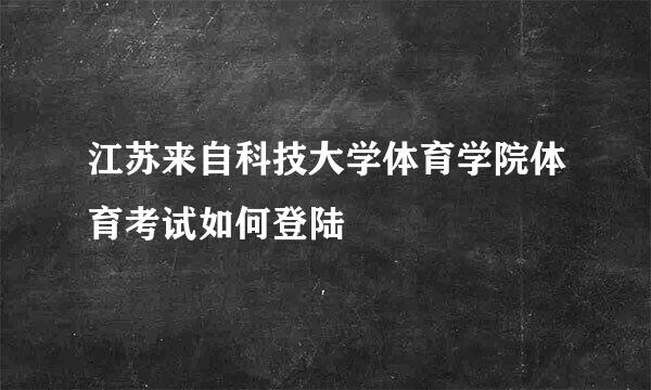 江苏来自科技大学体育学院体育考试如何登陆