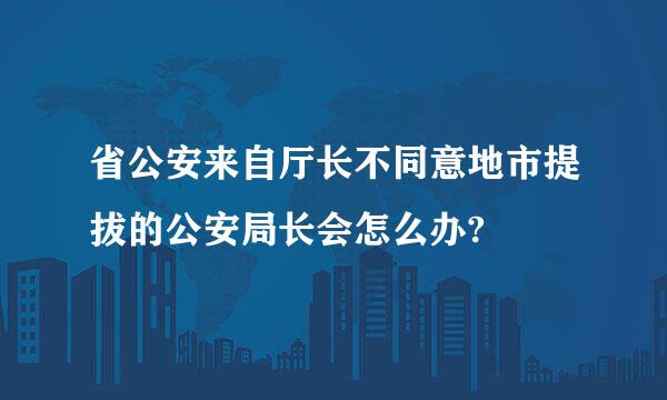 省公安来自厅长不同意地市提拔的公安局长会怎么办?