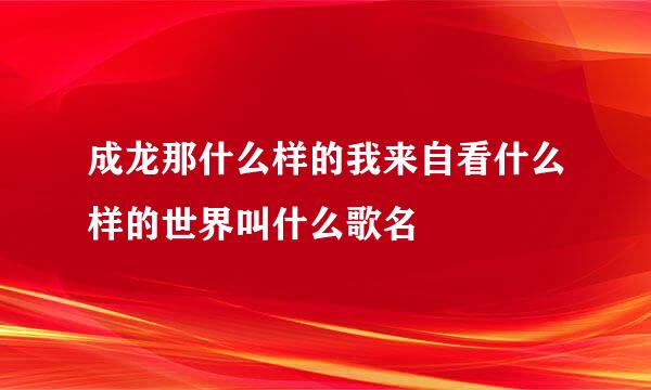 成龙那什么样的我来自看什么样的世界叫什么歌名