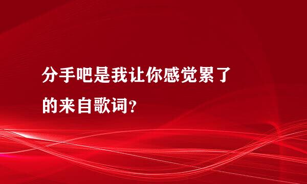 分手吧是我让你感觉累了  的来自歌词？