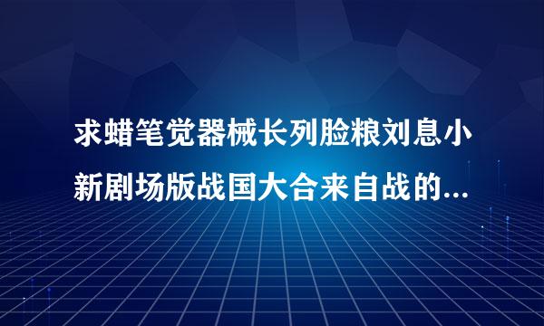 求蜡笔觉器械长列脸粮刘息小新剧场版战国大合来自战的日语中文字幕版下载地360问答址。