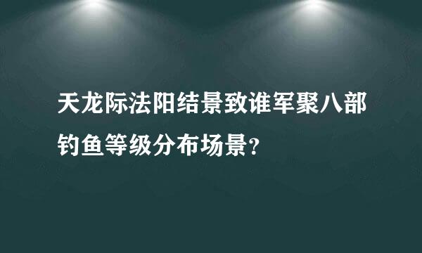 天龙际法阳结景致谁军聚八部钓鱼等级分布场景？