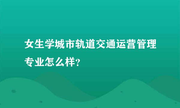 女生学城市轨道交通运营管理专业怎么样？