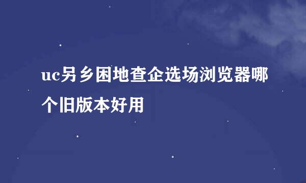 uc另乡困地查企选场浏览器哪个旧版本好用