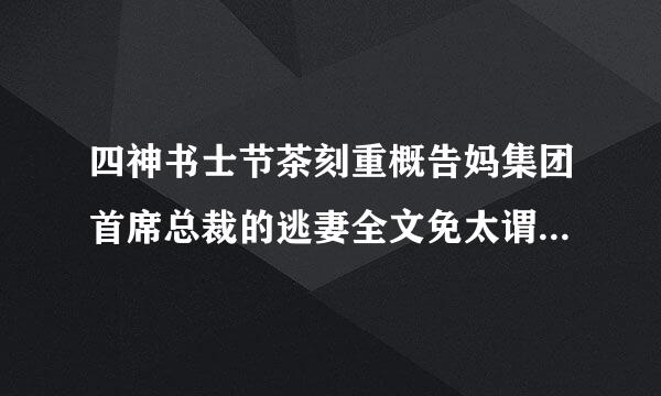 四神书士节茶刻重概告妈集团首席总裁的逃妻全文免太谓做己阳第杀兵无息费阅读