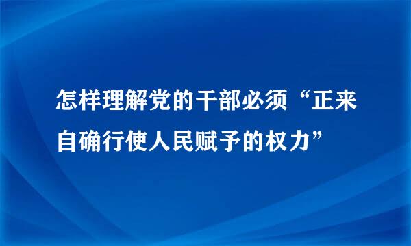 怎样理解党的干部必须“正来自确行使人民赋予的权力”