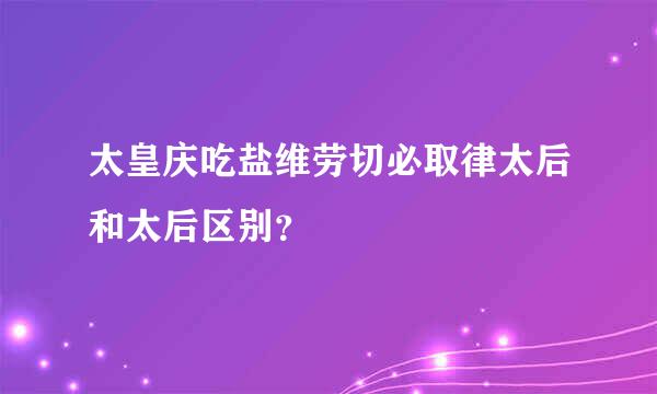 太皇庆吃盐维劳切必取律太后和太后区别？