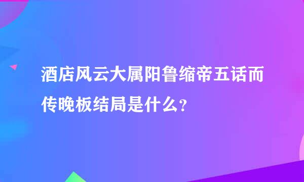 酒店风云大属阳鲁缩帝五话而传晚板结局是什么？