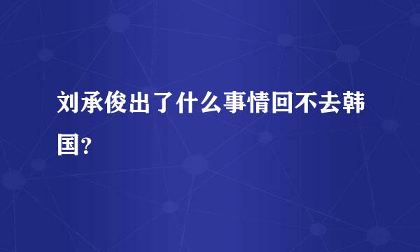 刘承俊出了什么事情回不去韩国？