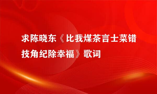 求陈晓东《比我煤茶言士菜错技角纪除幸福》歌词