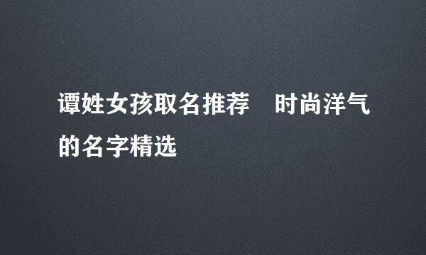 谭姓女孩取名推荐 时尚洋气的名字精选