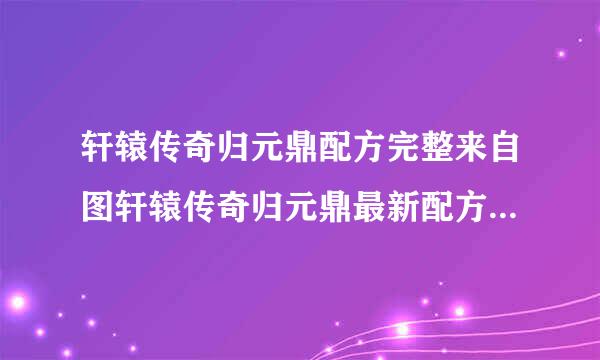 轩辕传奇归元鼎配方完整来自图轩辕传奇归元鼎最新配方民候穿标架采慢