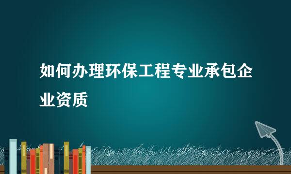 如何办理环保工程专业承包企业资质