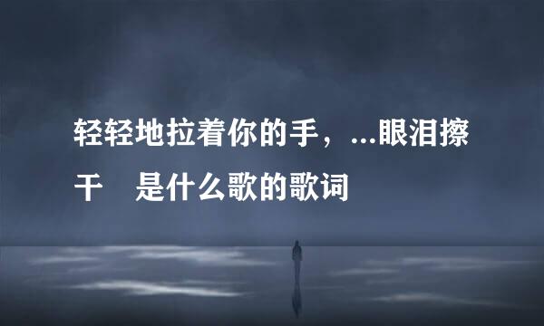 轻轻地拉着你的手，...眼泪擦干 是什么歌的歌词