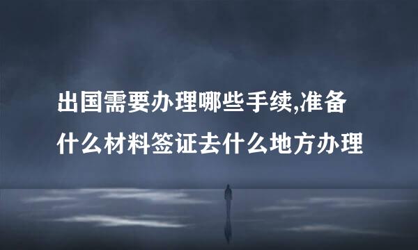 出国需要办理哪些手续,准备什么材料签证去什么地方办理