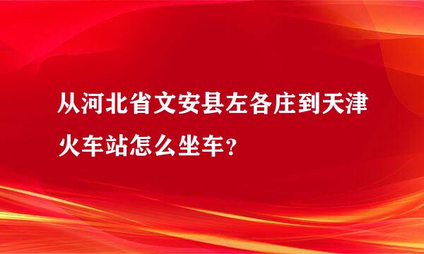 从河北省文安县左各庄到天津火车站怎么坐车？