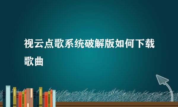 视云点歌系统破解版如何下载歌曲