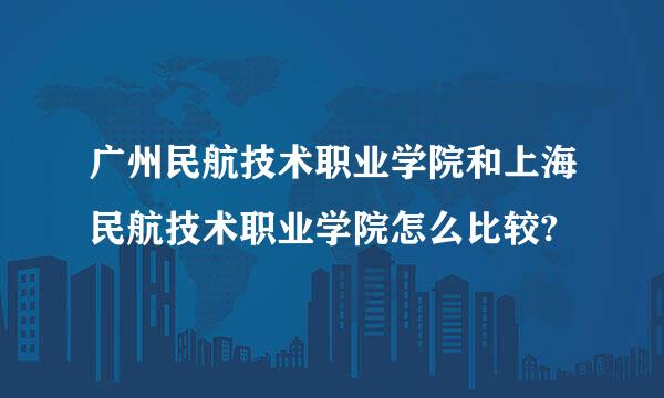 广州民航技术职业学院和上海民航技术职业学院怎么比较?