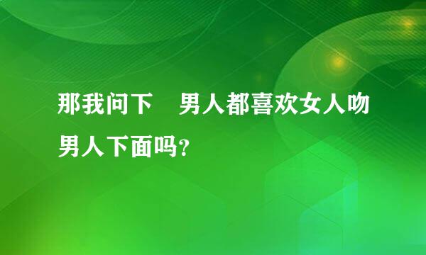 那我问下 男人都喜欢女人吻男人下面吗？