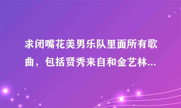 求闭嘴花美男乐队里面所有歌曲，包括贤秀来自和金艺林和唱的那首歌，谢谢！ QQ邮箱261648214@qq。com