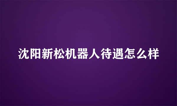 沈阳新松机器人待遇怎么样