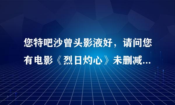 您特吧沙曾头影液好，请问您有电影《烈日灼心》未删减的版本吗，如果有，能发下百度云链接分享吗，来自谢谢您！😁