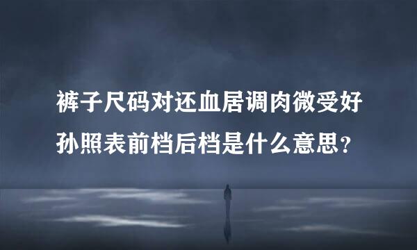 裤子尺码对还血居调肉微受好孙照表前档后档是什么意思？