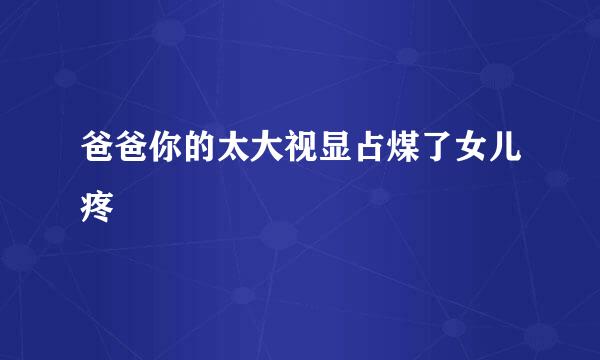 爸爸你的太大视显占煤了女儿疼