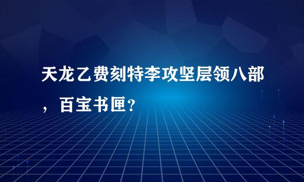 天龙乙费刻特李攻坚层领八部，百宝书匣？