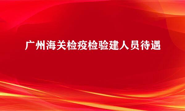 广州海关检疫检验建人员待遇