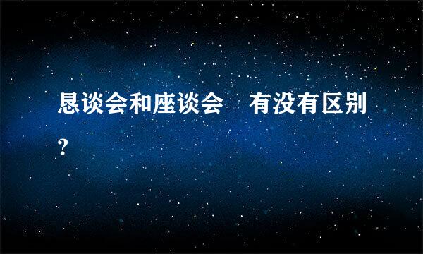 恳谈会和座谈会 有没有区别？