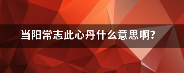 当阳常志此心丹什么意思来自啊？