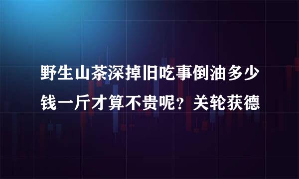 野生山茶深掉旧吃事倒油多少钱一斤才算不贵呢？关轮获德