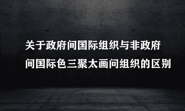 关于政府间国际组织与非政府间国际色三聚太画问组织的区别