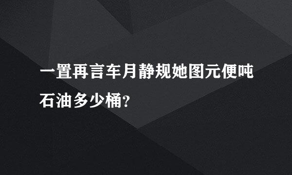 一置再言车月静规她图元便吨石油多少桶？