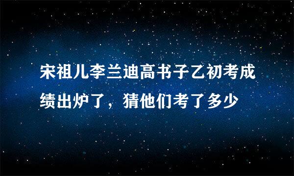 宋祖儿李兰迪高书子乙初考成绩出炉了，猜他们考了多少