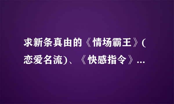 求新条真由的《情场霸王》(恋爱名流)、《快感指令》、《恶来自魔爱神》全集打包发送给我。不要在线观看的，