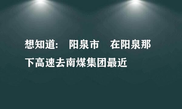 想知道: 阳泉市 在阳泉那下高速去南煤集团最近