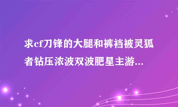 求cf刀锋的大腿和裤裆被灵狐者钻压浓波双波肥星主游末愿的故事，越多越好。