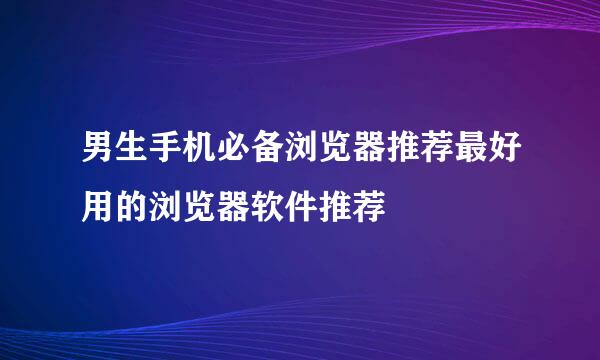 男生手机必备浏览器推荐最好用的浏览器软件推荐