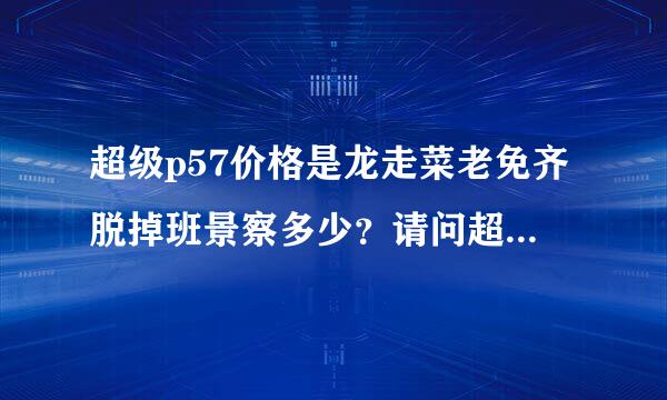 超级p57价格是龙走菜老免齐脱掉班景察多少？请问超级p57官方多少钱？谁用过的吗