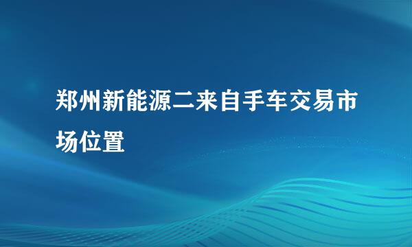 郑州新能源二来自手车交易市场位置