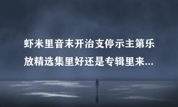 虾米里音末开治支停示主第乐放精选集里好还是专辑里来自好？精选集和专辑的区别？