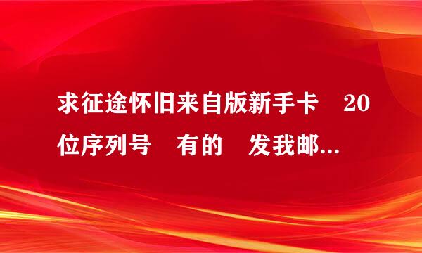 求征途怀旧来自版新手卡 20位序列号 有的 发我邮箱 gaox12345@126.com 谢谢了